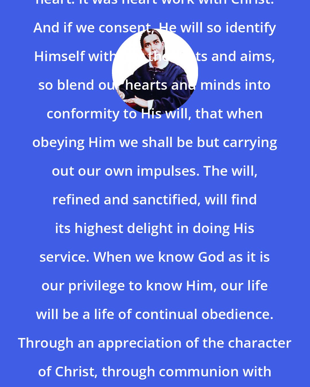 Ellen G. White: All true obedience comes from the heart. It was heart work with Christ. And if we consent, He will so identify Himself with our thoughts and aims, so blend our hearts and minds into conformity to His will, that when obeying Him we shall be but carrying out our own impulses. The will, refined and sanctified, will find its highest delight in doing His service. When we know God as it is our privilege to know Him, our life will be a life of continual obedience. Through an appreciation of the character of Christ, through communion with God, sin will become hateful to us.