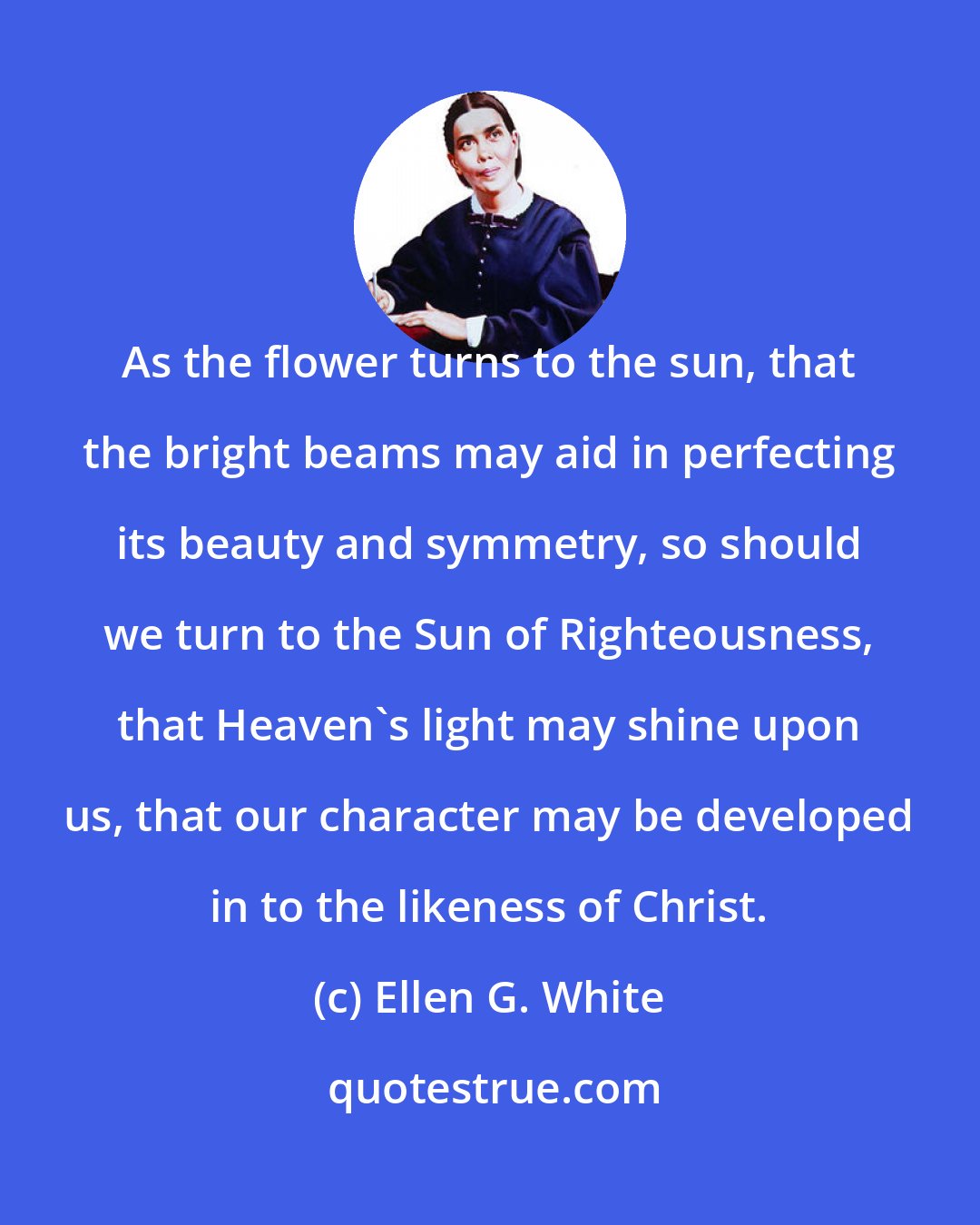 Ellen G. White: As the flower turns to the sun, that the bright beams may aid in perfecting its beauty and symmetry, so should we turn to the Sun of Righteousness, that Heaven's light may shine upon us, that our character may be developed in to the likeness of Christ.