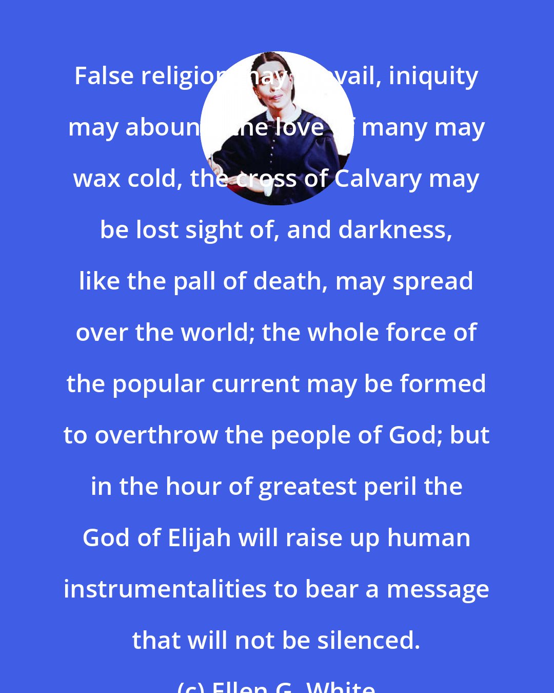 Ellen G. White: False religion may prevail, iniquity may abound, the love of many may wax cold, the cross of Calvary may be lost sight of, and darkness, like the pall of death, may spread over the world; the whole force of the popular current may be formed to overthrow the people of God; but in the hour of greatest peril the God of Elijah will raise up human instrumentalities to bear a message that will not be silenced.