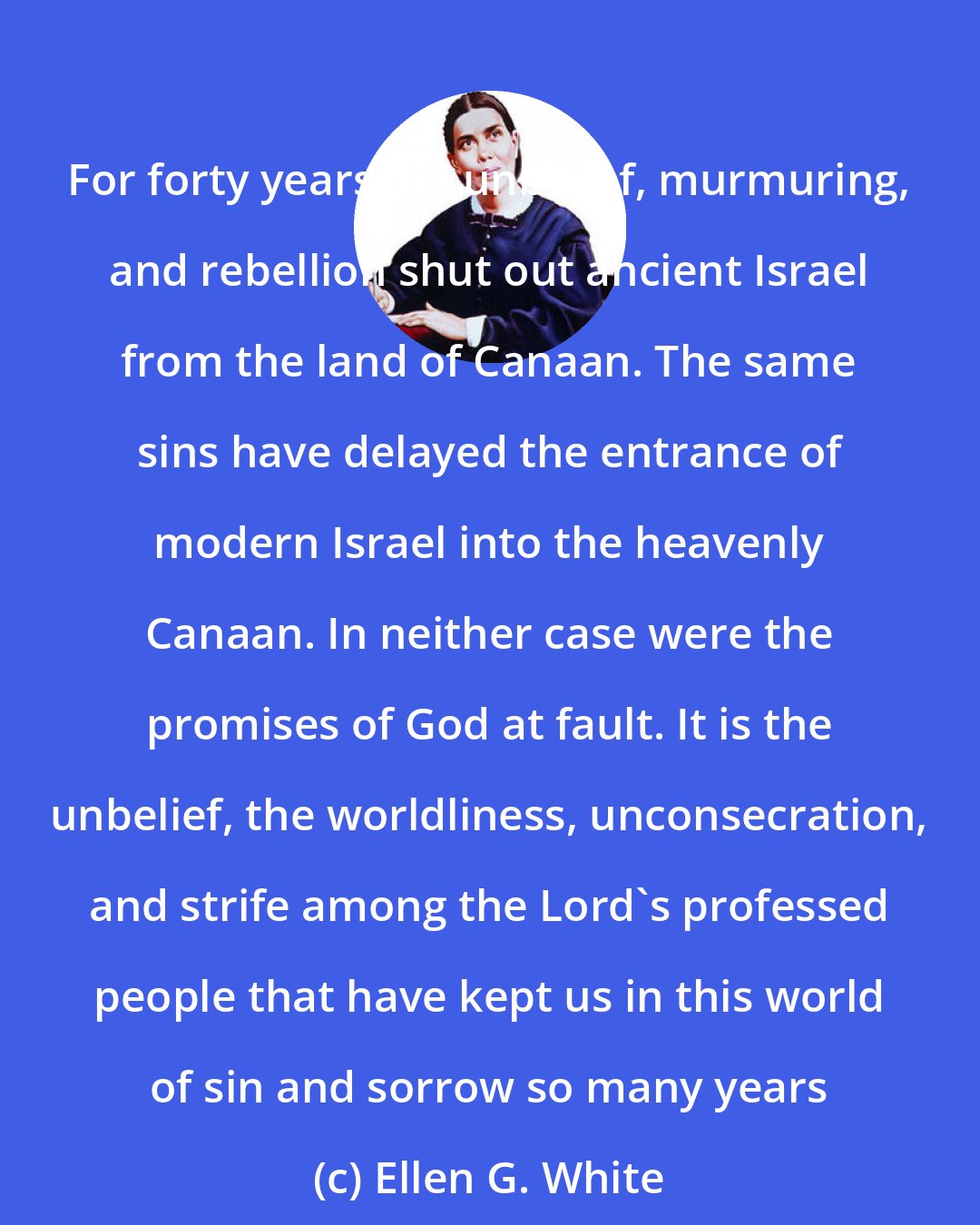Ellen G. White: For forty years did unbelief, murmuring, and rebellion shut out ancient Israel from the land of Canaan. The same sins have delayed the entrance of modern Israel into the heavenly Canaan. In neither case were the promises of God at fault. It is the unbelief, the worldliness, unconsecration, and strife among the Lord's professed people that have kept us in this world of sin and sorrow so many years
