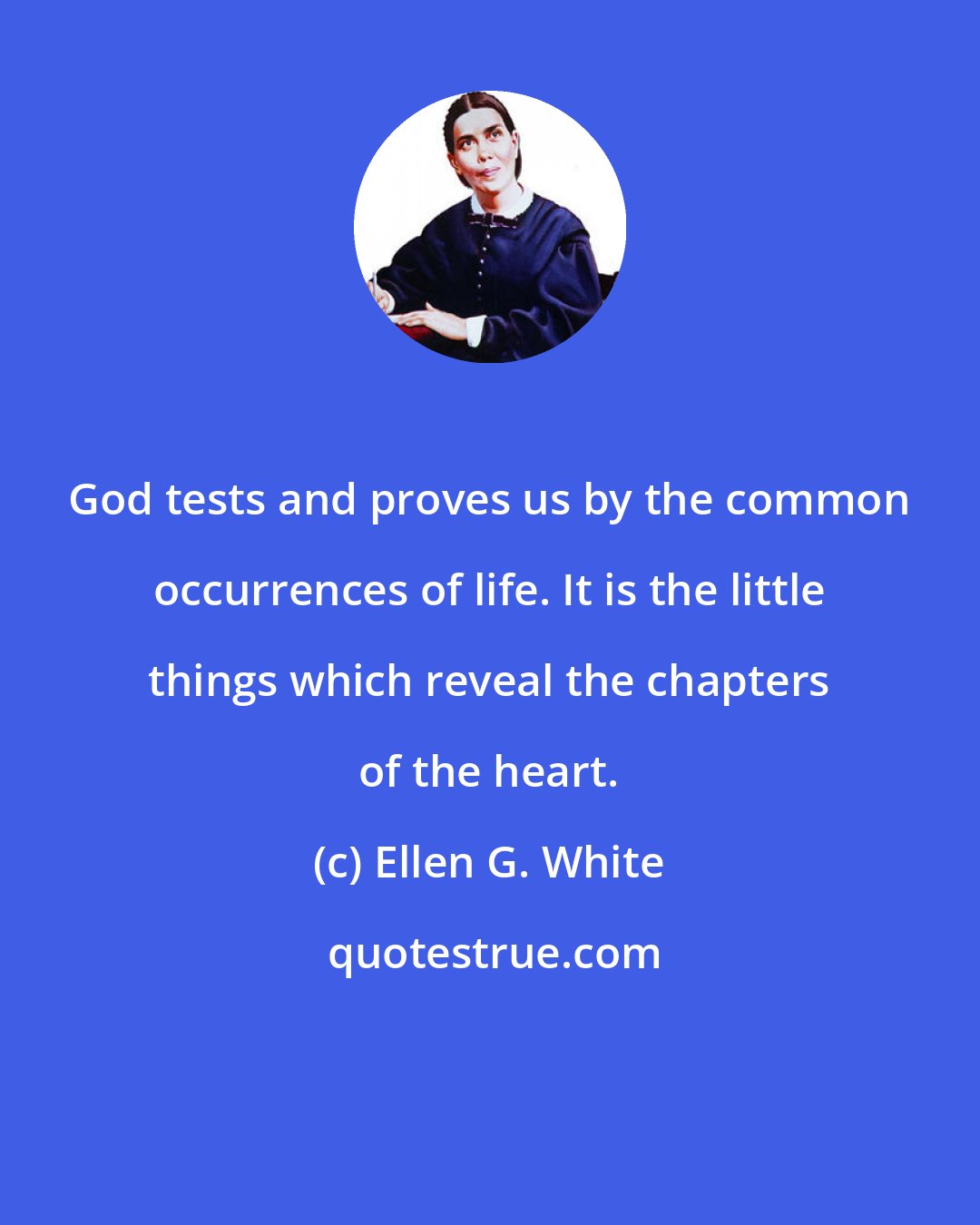 Ellen G. White: God tests and proves us by the common occurrences of life. It is the little things which reveal the chapters of the heart.