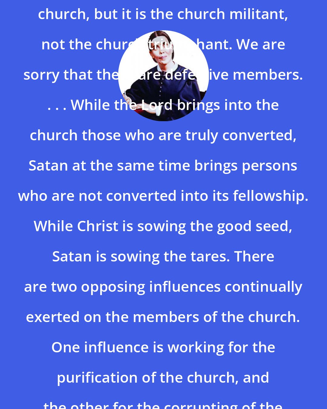 Ellen G. White: Has God no living church? He has a church, but it is the church militant, not the church triumphant. We are sorry that there are defective members. . . . While the Lord brings into the church those who are truly converted, Satan at the same time brings persons who are not converted into its fellowship. While Christ is sowing the good seed, Satan is sowing the tares. There are two opposing influences continually exerted on the members of the church. One influence is working for the purification of the church, and the other for the corrupting of the people of God.