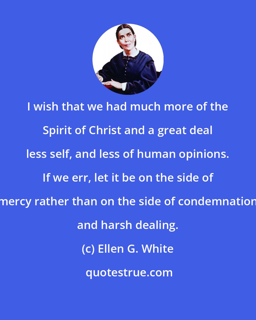 Ellen G. White: I wish that we had much more of the Spirit of Christ and a great deal less self, and less of human opinions. If we err, let it be on the side of mercy rather than on the side of condemnation and harsh dealing.