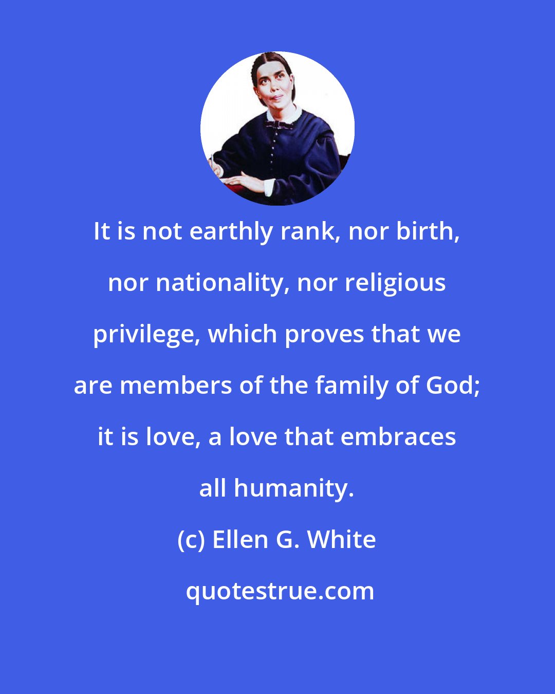 Ellen G. White: It is not earthly rank, nor birth, nor nationality, nor religious privilege, which proves that we are members of the family of God; it is love, a love that embraces all humanity.