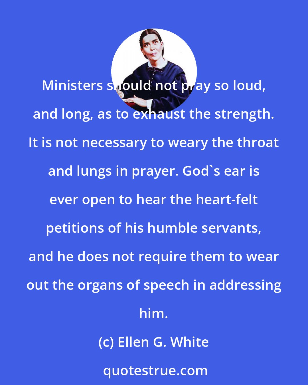 Ellen G. White: Ministers should not pray so loud, and long, as to exhaust the strength. It is not necessary to weary the throat and lungs in prayer. God's ear is ever open to hear the heart-felt petitions of his humble servants, and he does not require them to wear out the organs of speech in addressing him.