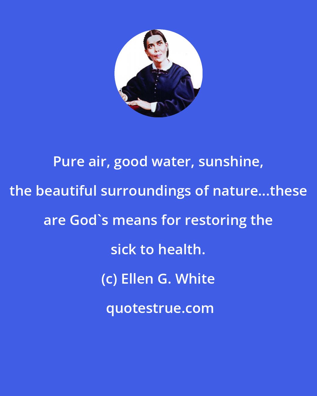 Ellen G. White: Pure air, good water, sunshine, the beautiful surroundings of nature...these are God's means for restoring the sick to health.