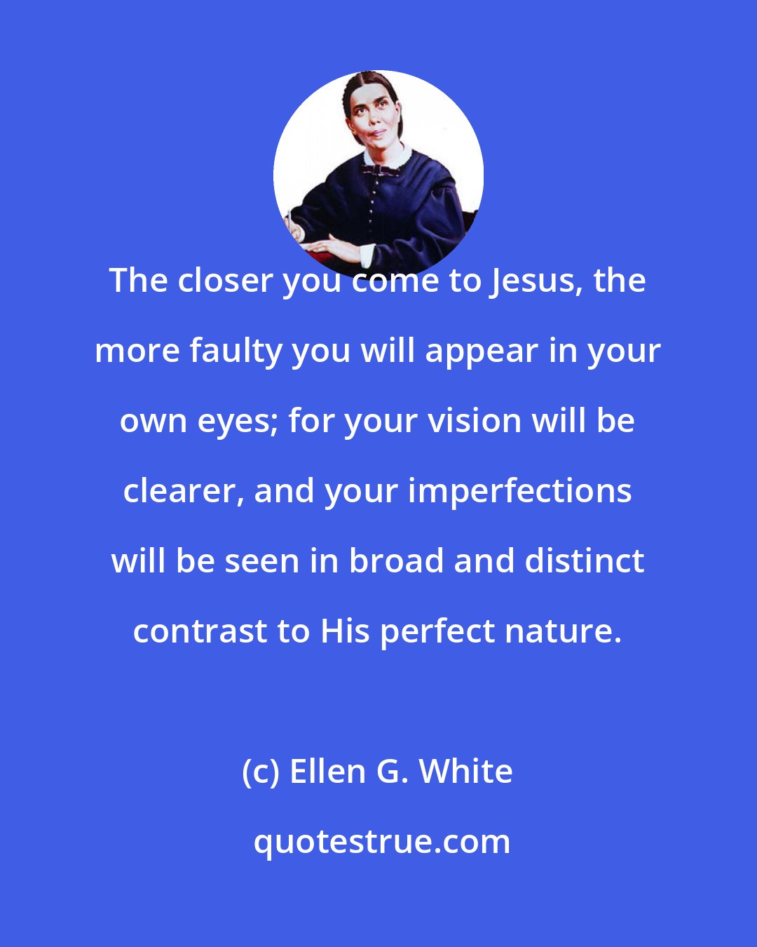 Ellen G. White: The closer you come to Jesus, the more faulty you will appear in your own eyes; for your vision will be clearer, and your imperfections will be seen in broad and distinct contrast to His perfect nature.