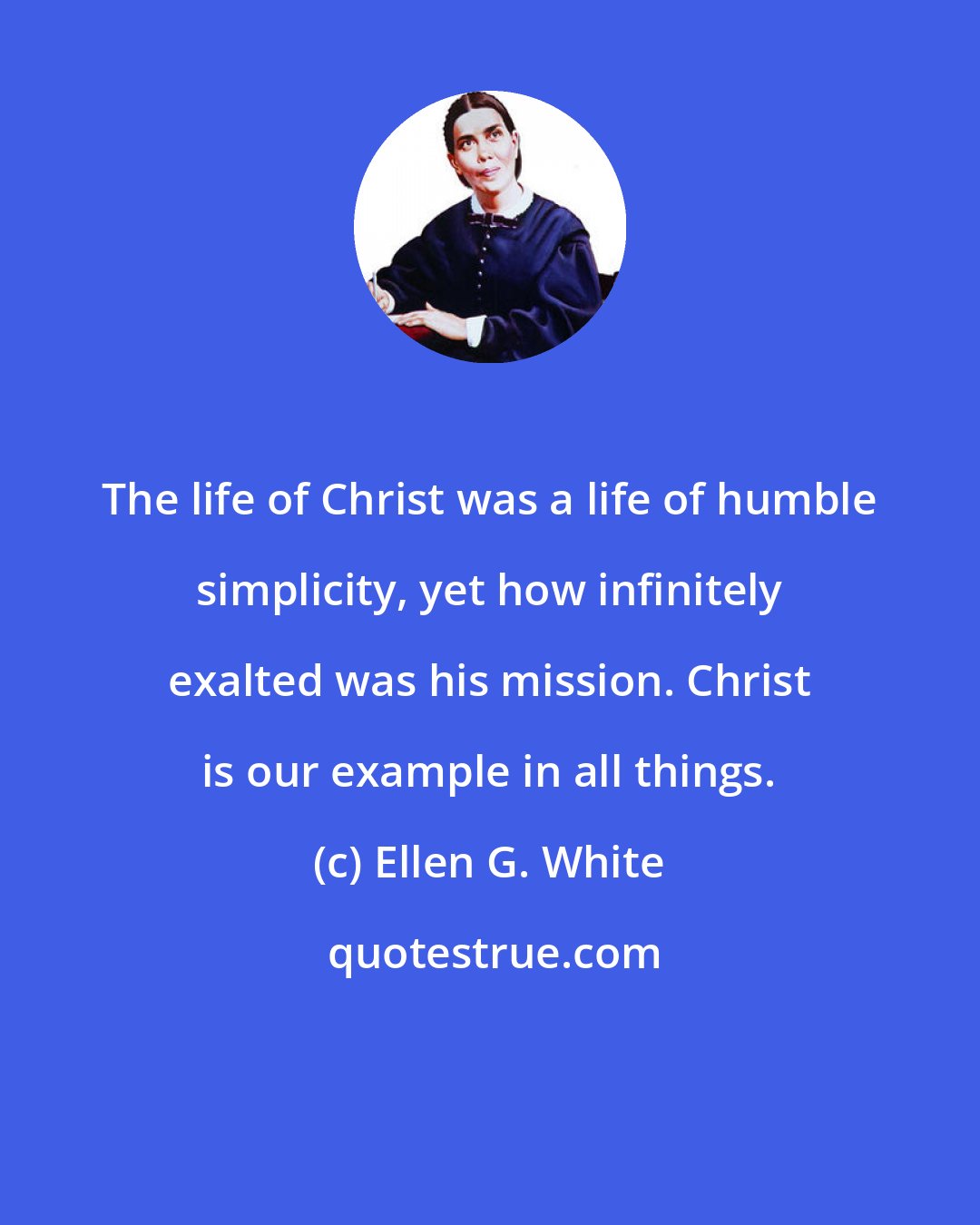 Ellen G. White: The life of Christ was a life of humble simplicity, yet how infinitely exalted was his mission. Christ is our example in all things.