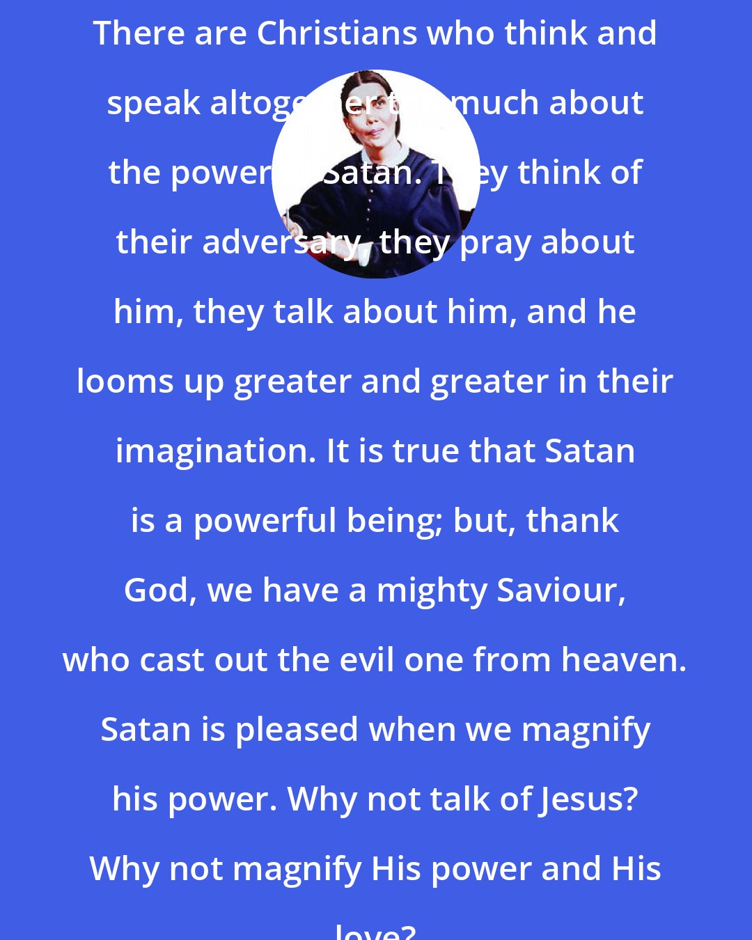 Ellen G. White: There are Christians who think and speak altogether too much about the power of Satan. They think of their adversary, they pray about him, they talk about him, and he looms up greater and greater in their imagination. It is true that Satan is a powerful being; but, thank God, we have a mighty Saviour, who cast out the evil one from heaven. Satan is pleased when we magnify his power. Why not talk of Jesus? Why not magnify His power and His love?