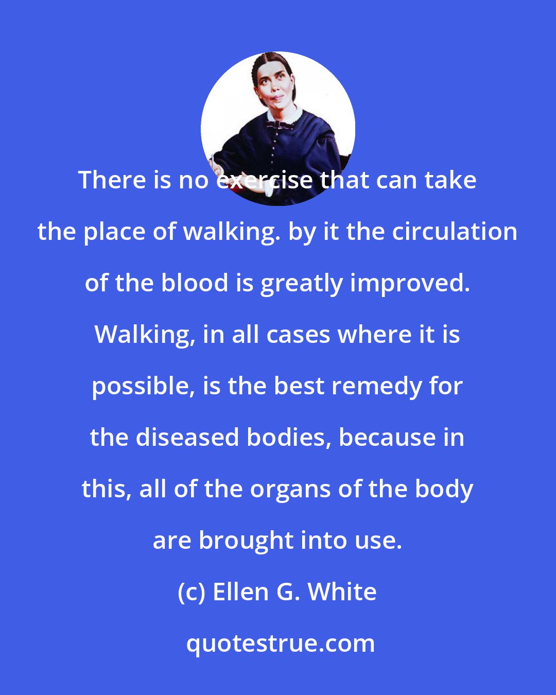 Ellen G. White: There is no exercise that can take the place of walking. by it the circulation of the blood is greatly improved. Walking, in all cases where it is possible, is the best remedy for the diseased bodies, because in this, all of the organs of the body are brought into use.