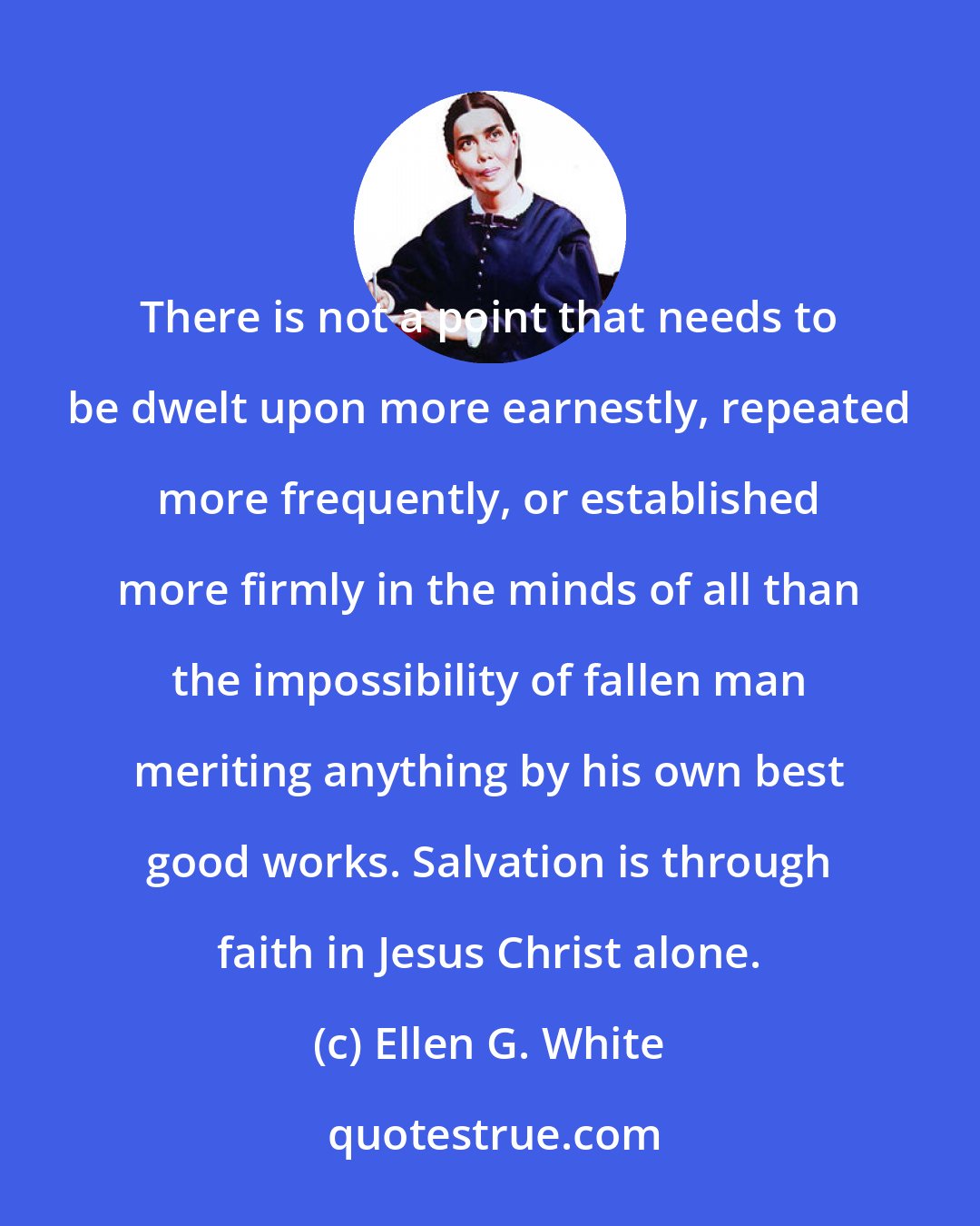 Ellen G. White: There is not a point that needs to be dwelt upon more earnestly, repeated more frequently, or established more firmly in the minds of all than the impossibility of fallen man meriting anything by his own best good works. Salvation is through faith in Jesus Christ alone.