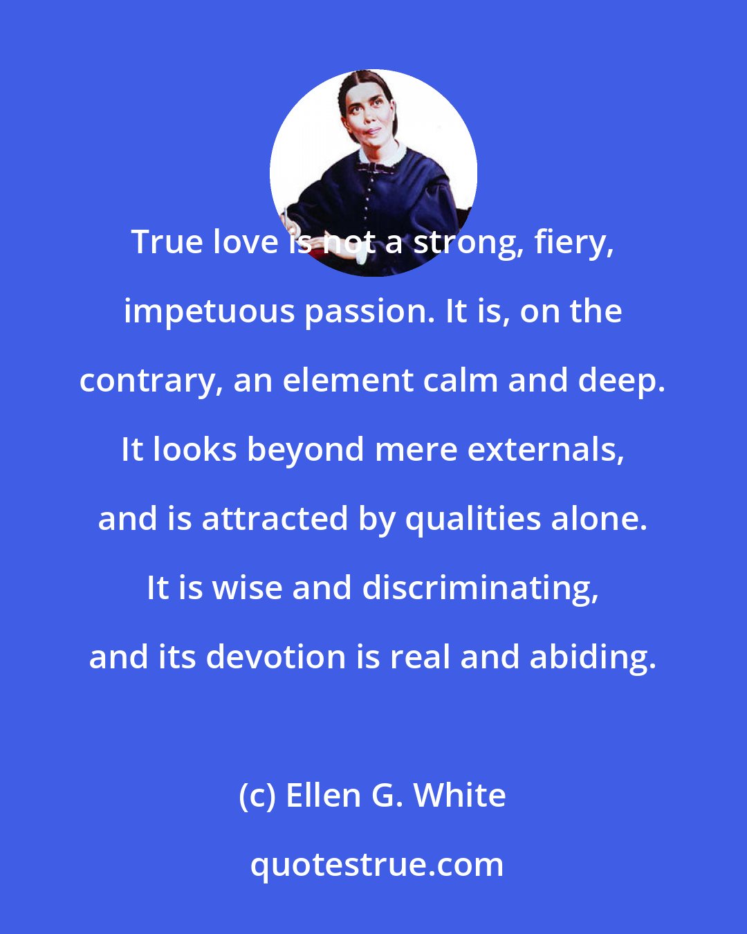 Ellen G. White: True love is not a strong, fiery, impetuous passion. It is, on the contrary, an element calm and deep. It looks beyond mere externals, and is attracted by qualities alone. It is wise and discriminating, and its devotion is real and abiding.