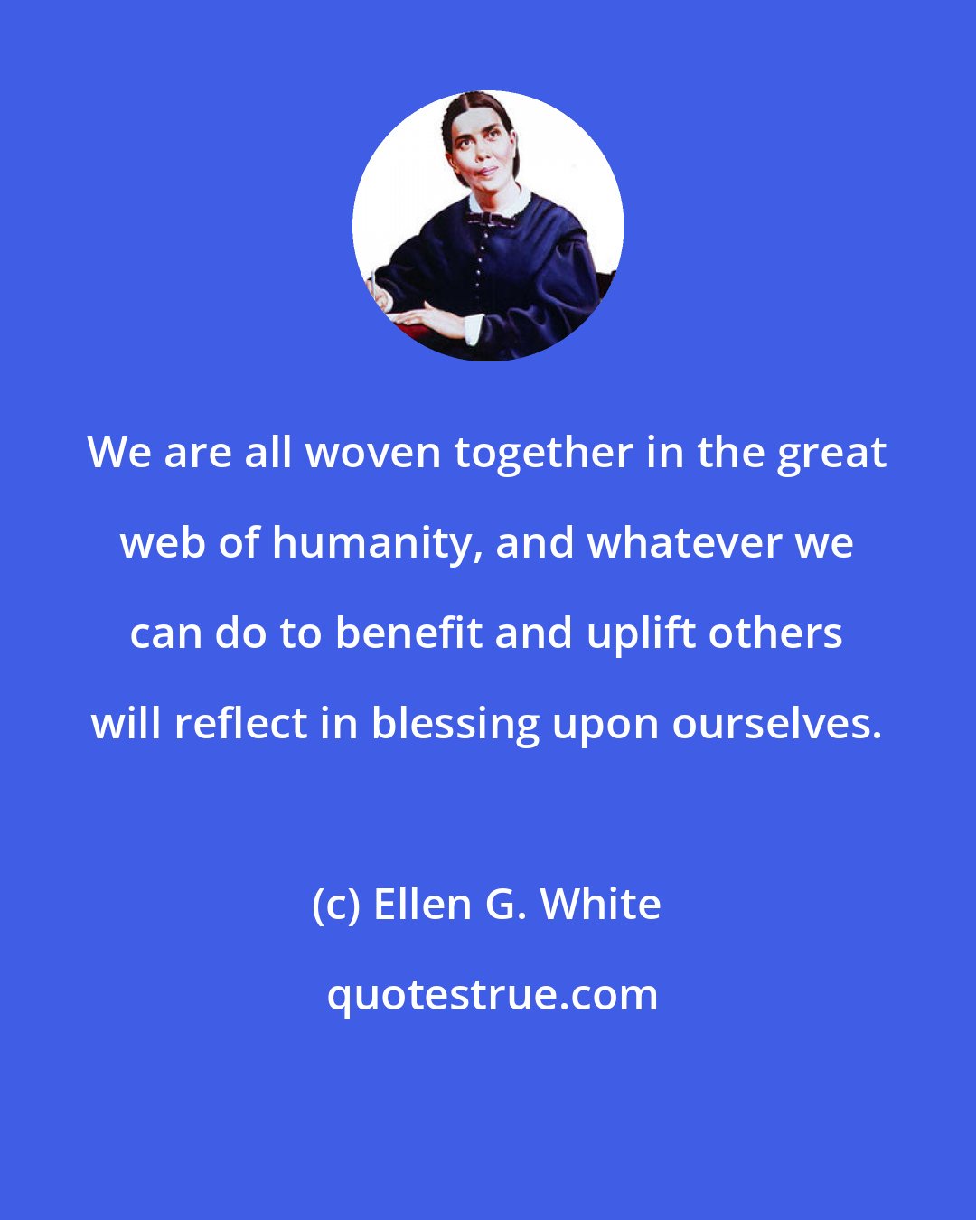 Ellen G. White: We are all woven together in the great web of humanity, and whatever we can do to benefit and uplift others will reflect in blessing upon ourselves.