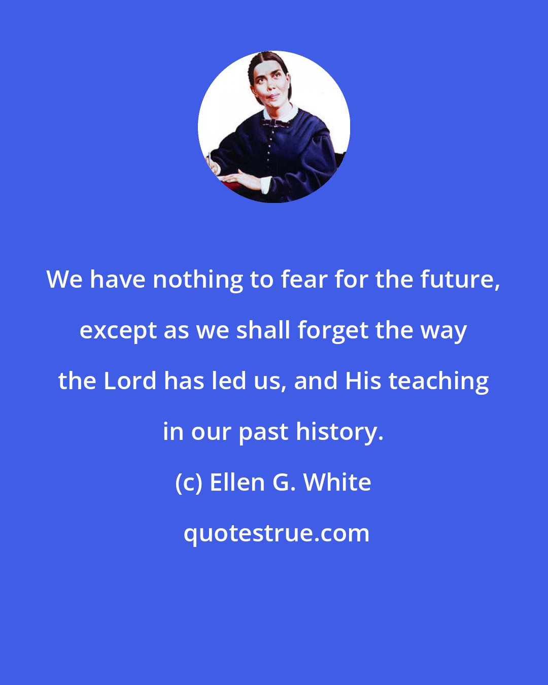 Ellen G. White: We have nothing to fear for the future, except as we shall forget the way the Lord has led us, and His teaching in our past history.