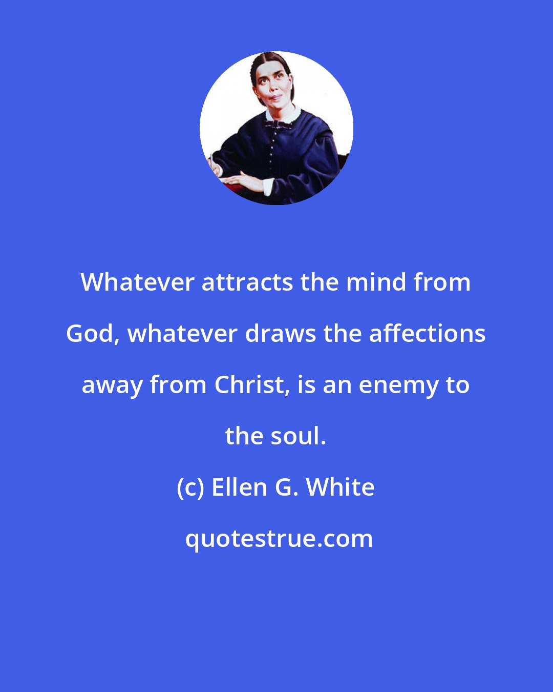Ellen G. White: Whatever attracts the mind from God, whatever draws the affections away from Christ, is an enemy to the soul.