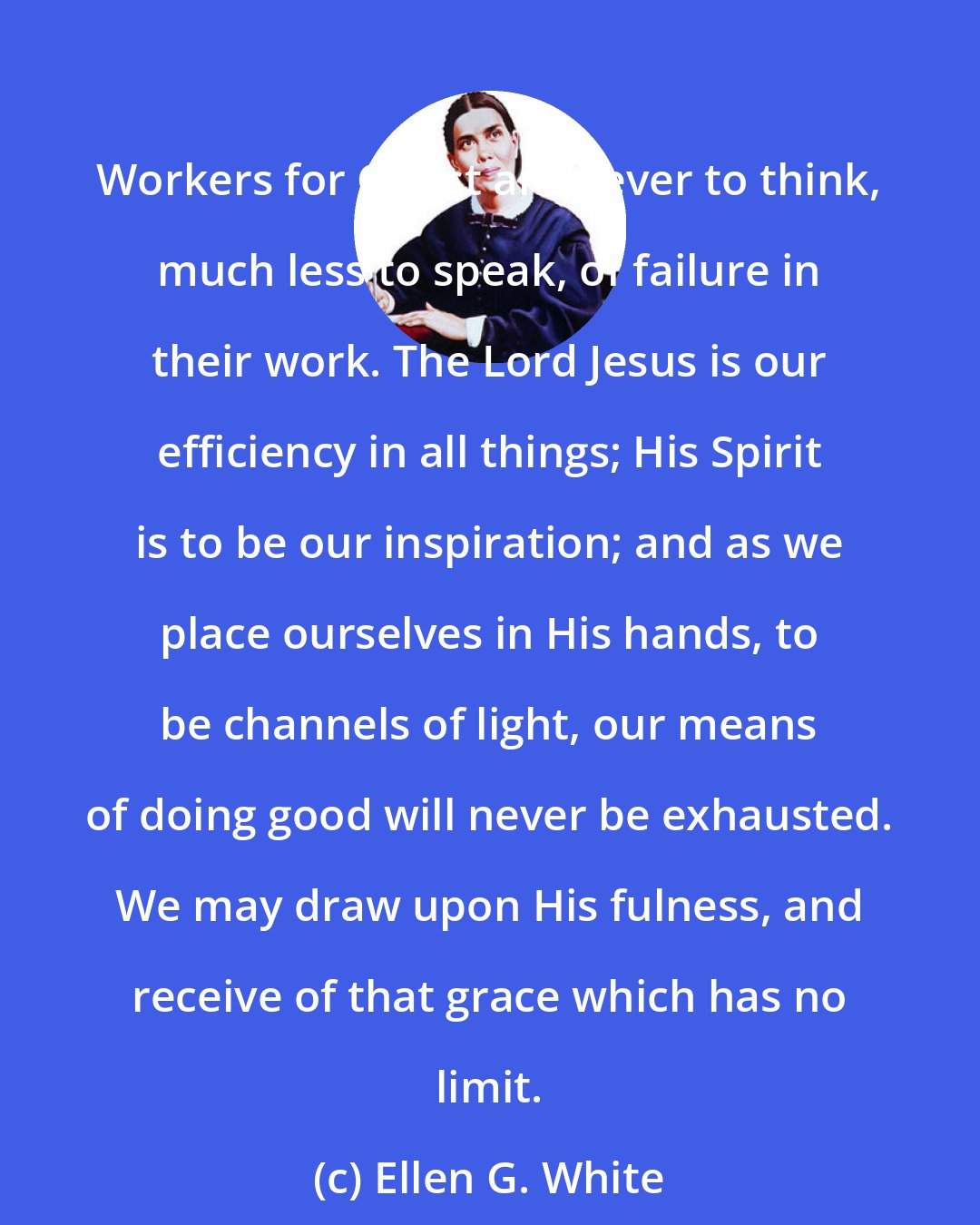 Ellen G. White: Workers for Christ are never to think, much less to speak, of failure in their work. The Lord Jesus is our efficiency in all things; His Spirit is to be our inspiration; and as we place ourselves in His hands, to be channels of light, our means of doing good will never be exhausted. We may draw upon His fulness, and receive of that grace which has no limit.