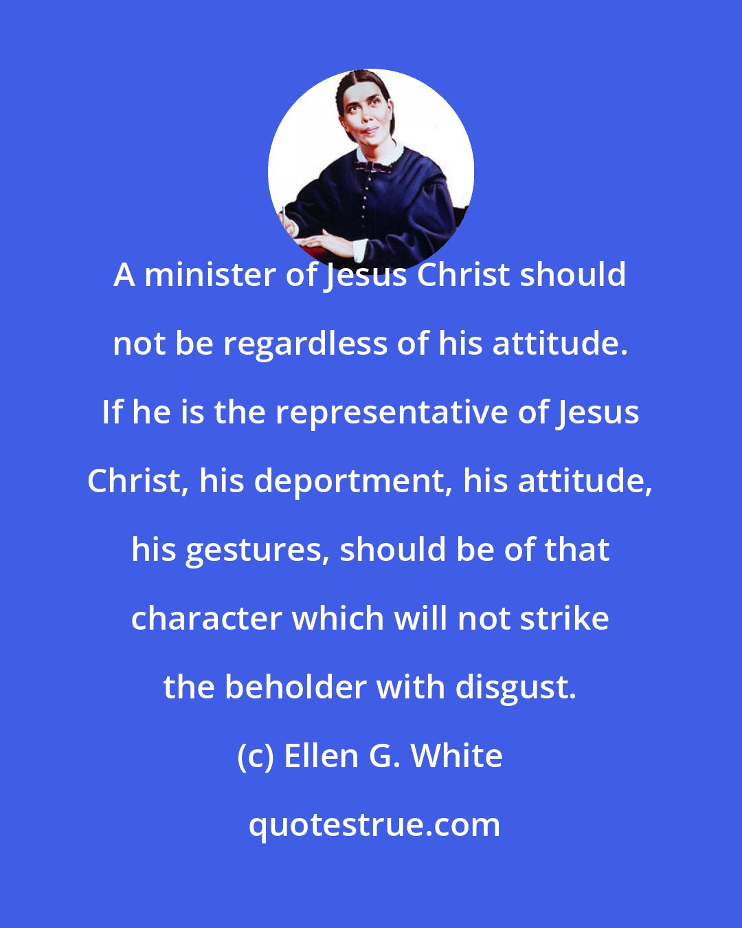 Ellen G. White: A minister of Jesus Christ should not be regardless of his attitude. If he is the representative of Jesus Christ, his deportment, his attitude, his gestures, should be of that character which will not strike the beholder with disgust.