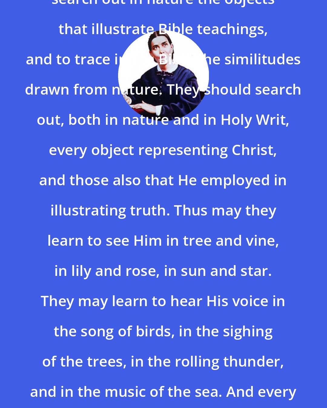 Ellen G. White: Children should be encouraged to search out in nature the objects that illustrate Bible teachings, and to trace in the Bible the similitudes drawn from nature. They should search out, both in nature and in Holy Writ, every object representing Christ, and those also that He employed in illustrating truth. Thus may they learn to see Him in tree and vine, in lily and rose, in sun and star. They may learn to hear His voice in the song of birds, in the sighing of the trees, in the rolling thunder, and in the music of the sea. And every object in nature will repeat to them His precious lessons.