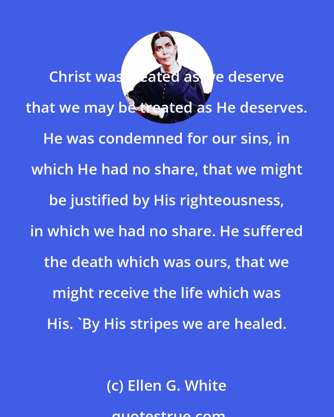 Ellen G. White: Christ was treated as we deserve that we may be treated as He deserves. He was condemned for our sins, in which He had no share, that we might be justified by His righteousness, in which we had no share. He suffered the death which was ours, that we might receive the life which was His. 'By His stripes we are healed.