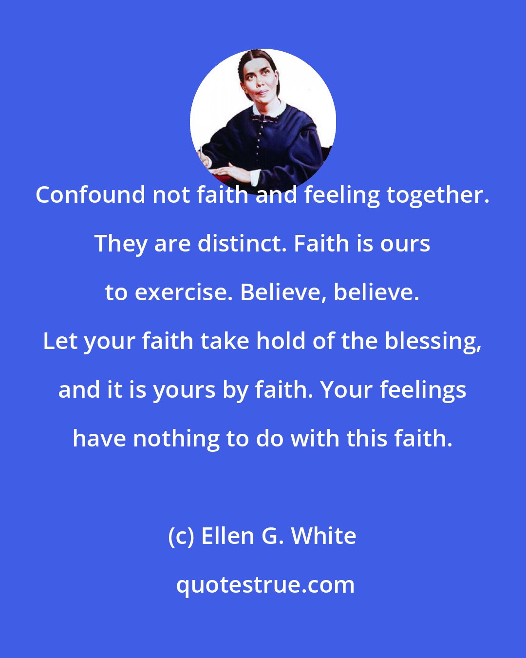 Ellen G. White: Confound not faith and feeling together. They are distinct. Faith is ours to exercise. Believe, believe. Let your faith take hold of the blessing, and it is yours by faith. Your feelings have nothing to do with this faith.