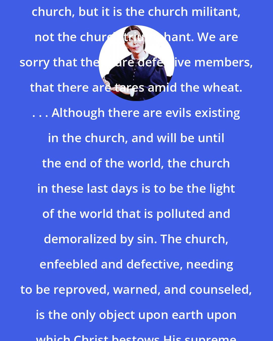 Ellen G. White: Has God no living church? He has a church, but it is the church militant, not the church triumphant. We are sorry that there are defective members, that there are tares amid the wheat. . . . Although there are evils existing in the church, and will be until the end of the world, the church in these last days is to be the light of the world that is polluted and demoralized by sin. The church, enfeebled and defective, needing to be reproved, warned, and counseled, is the only object upon earth upon which Christ bestows His supreme regard.