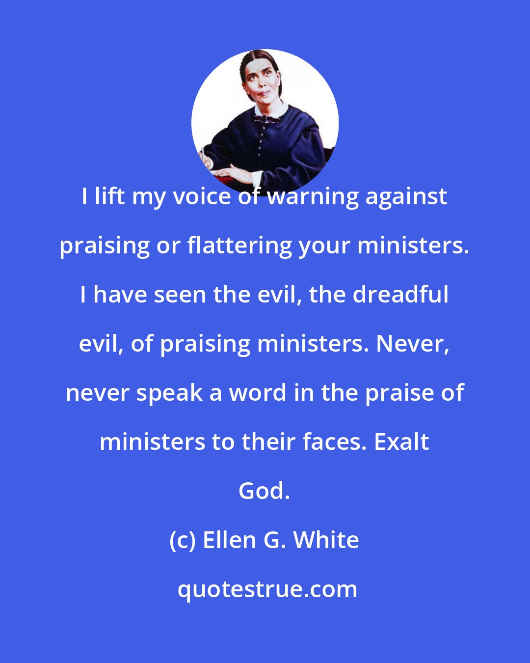 Ellen G. White: I lift my voice of warning against praising or flattering your ministers. I have seen the evil, the dreadful evil, of praising ministers. Never, never speak a word in the praise of ministers to their faces. Exalt God.