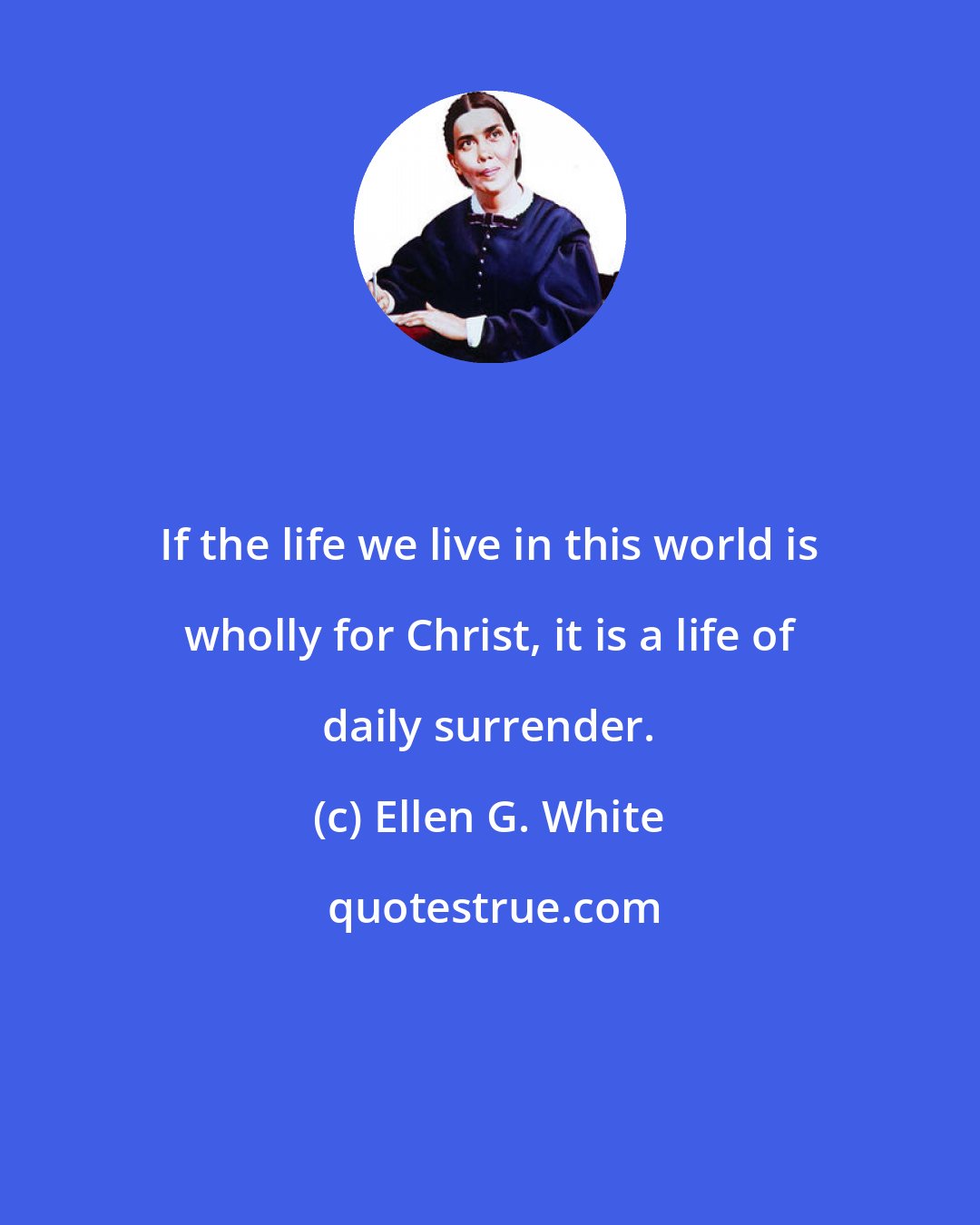 Ellen G. White: If the life we live in this world is wholly for Christ, it is a life of daily surrender.