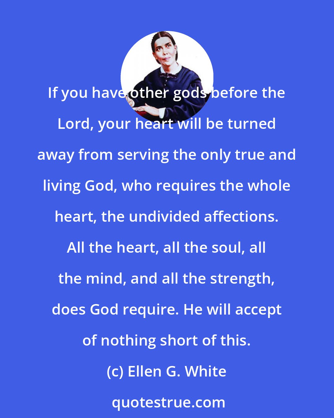 Ellen G. White: If you have other gods before the Lord, your heart will be turned away from serving the only true and living God, who requires the whole heart, the undivided affections. All the heart, all the soul, all the mind, and all the strength, does God require. He will accept of nothing short of this.