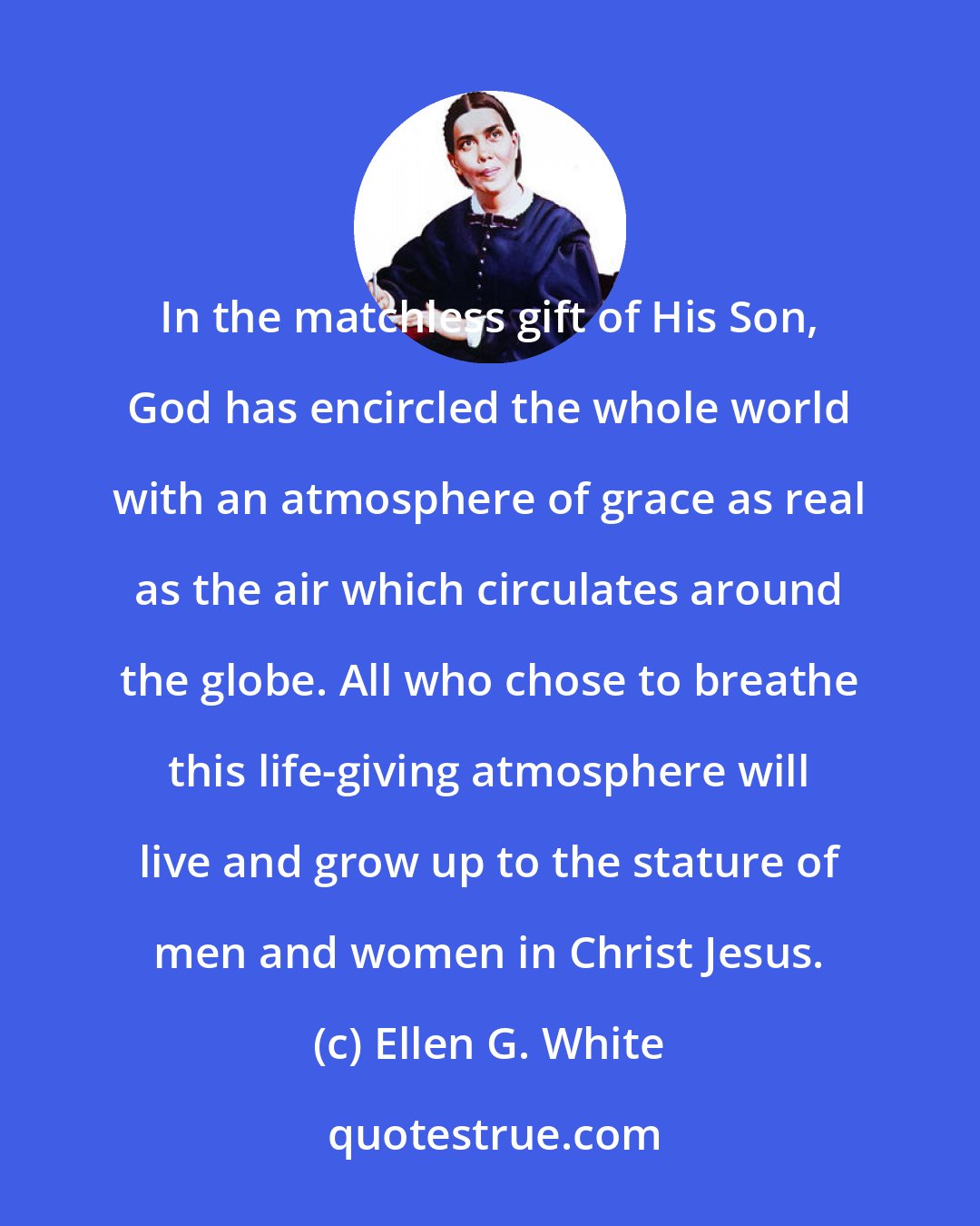 Ellen G. White: In the matchless gift of His Son, God has encircled the whole world with an atmosphere of grace as real as the air which circulates around the globe. All who chose to breathe this life-giving atmosphere will live and grow up to the stature of men and women in Christ Jesus.