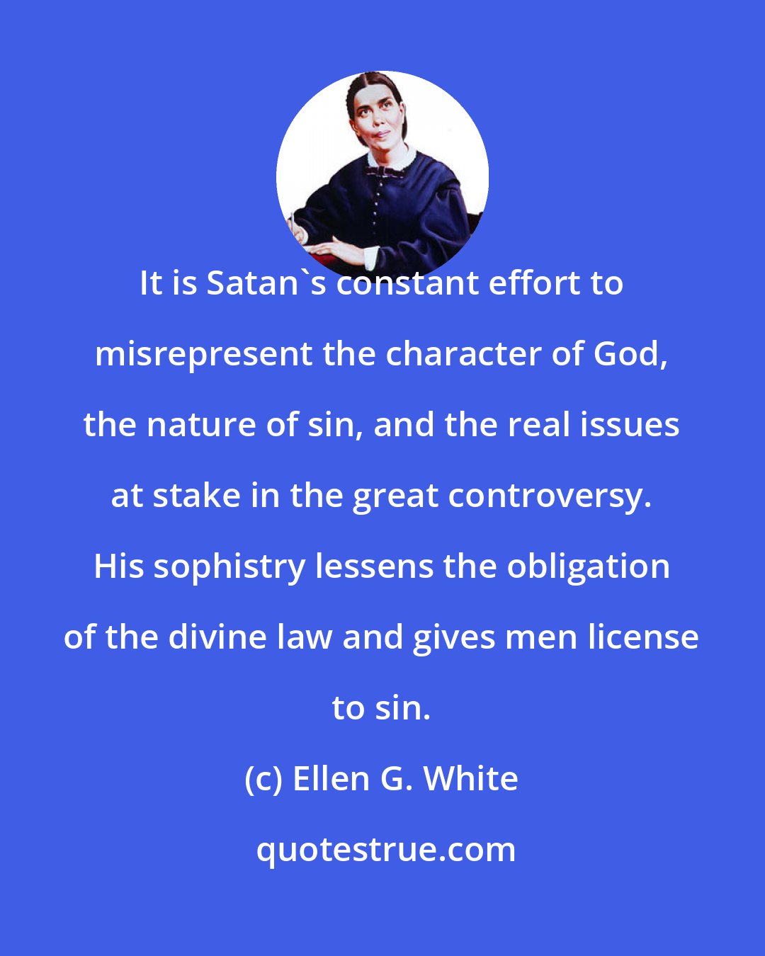 Ellen G. White: It is Satan's constant effort to misrepresent the character of God, the nature of sin, and the real issues at stake in the great controversy. His sophistry lessens the obligation of the divine law and gives men license to sin.