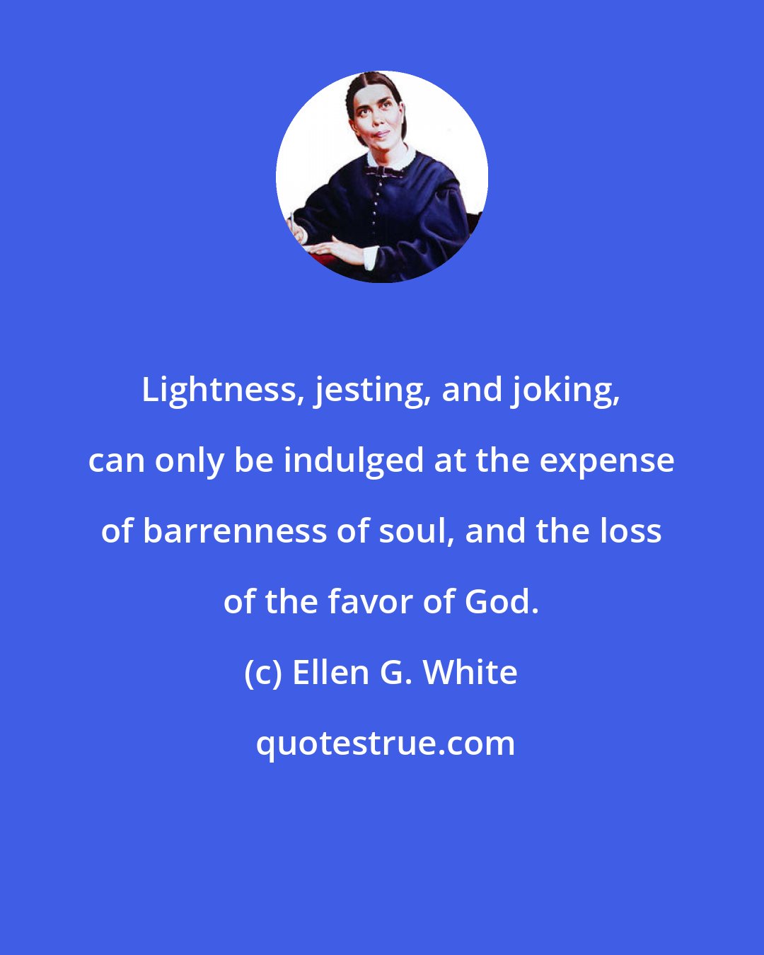 Ellen G. White: Lightness, jesting, and joking, can only be indulged at the expense of barrenness of soul, and the loss of the favor of God.