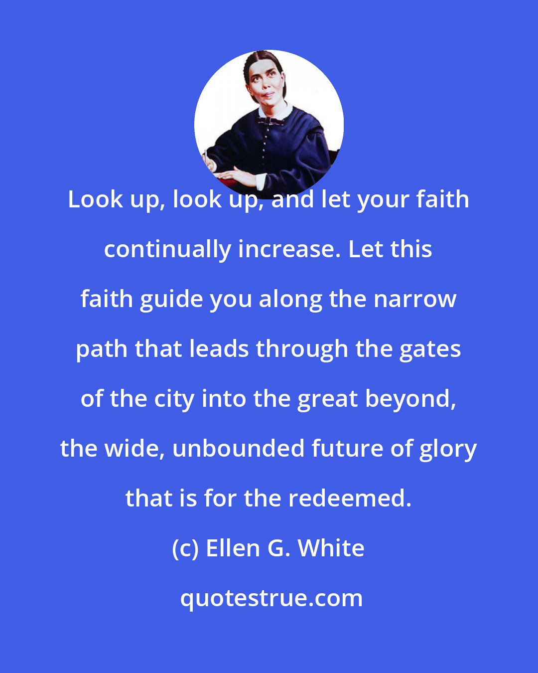 Ellen G. White: Look up, look up, and let your faith continually increase. Let this faith guide you along the narrow path that leads through the gates of the city into the great beyond, the wide, unbounded future of glory that is for the redeemed.