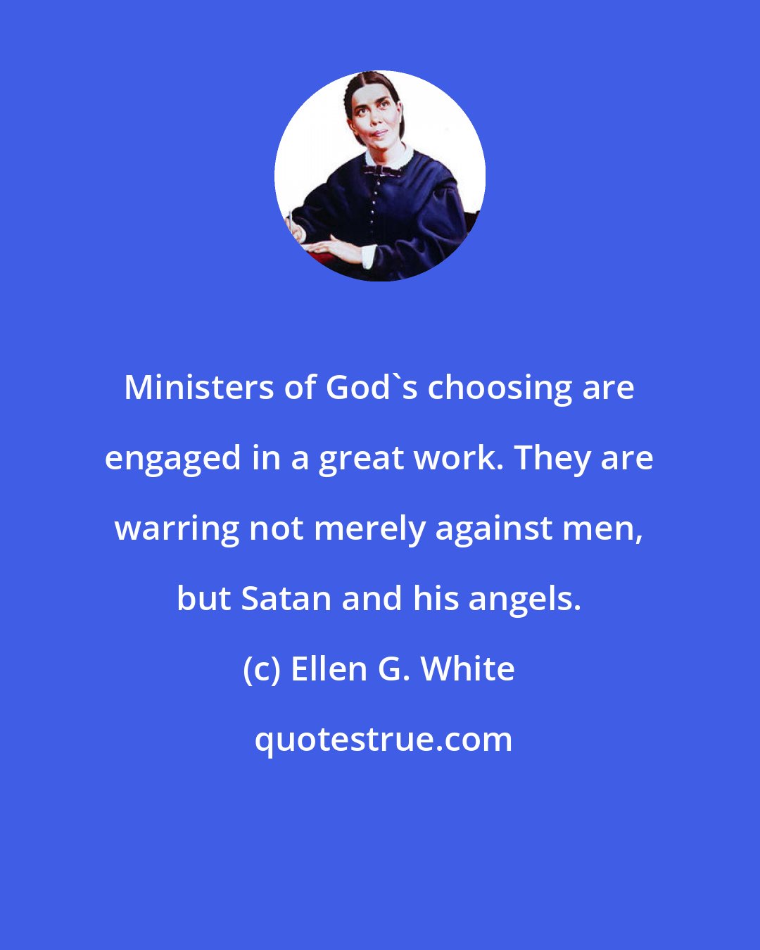 Ellen G. White: Ministers of God's choosing are engaged in a great work. They are warring not merely against men, but Satan and his angels.