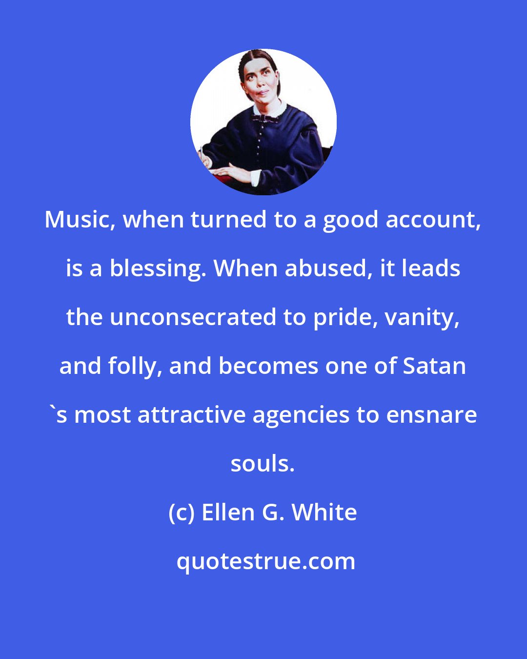 Ellen G. White: Music, when turned to a good account, is a blessing. When abused, it leads the unconsecrated to pride, vanity, and folly, and becomes one of Satan 's most attractive agencies to ensnare souls.