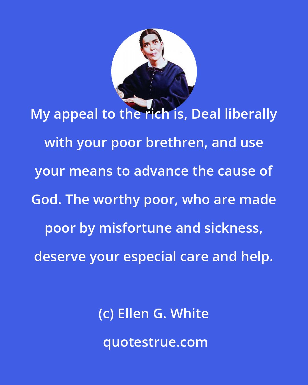 Ellen G. White: My appeal to the rich is, Deal liberally with your poor brethren, and use your means to advance the cause of God. The worthy poor, who are made poor by misfortune and sickness, deserve your especial care and help.