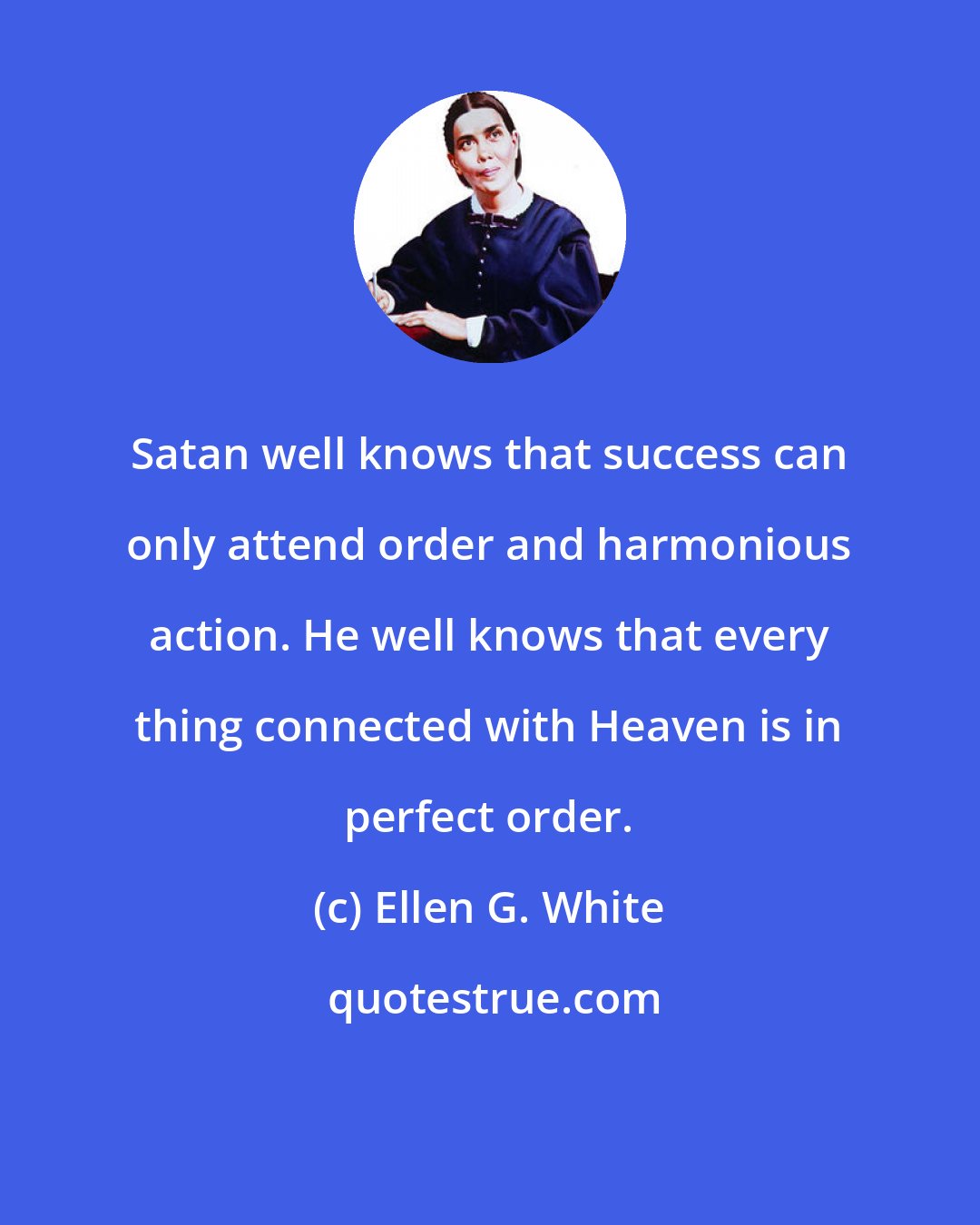 Ellen G. White: Satan well knows that success can only attend order and harmonious action. He well knows that every thing connected with Heaven is in perfect order.