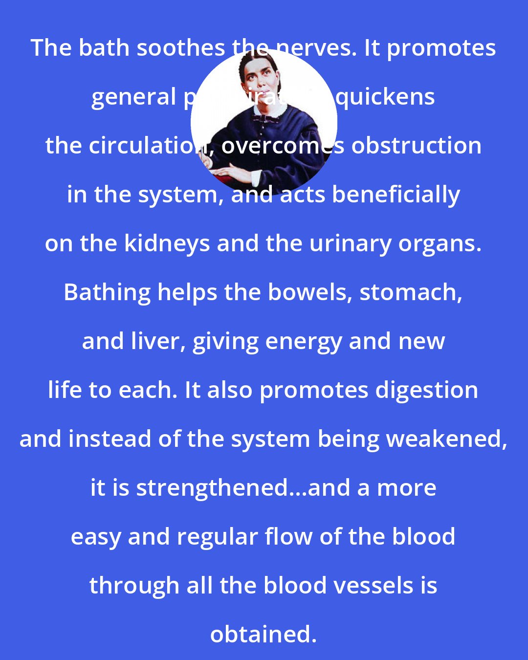 Ellen G. White: The bath soothes the nerves. It promotes general perspiration, quickens the circulation, overcomes obstruction in the system, and acts beneficially on the kidneys and the urinary organs. Bathing helps the bowels, stomach, and liver, giving energy and new life to each. It also promotes digestion and instead of the system being weakened, it is strengthened...and a more easy and regular flow of the blood through all the blood vessels is obtained.