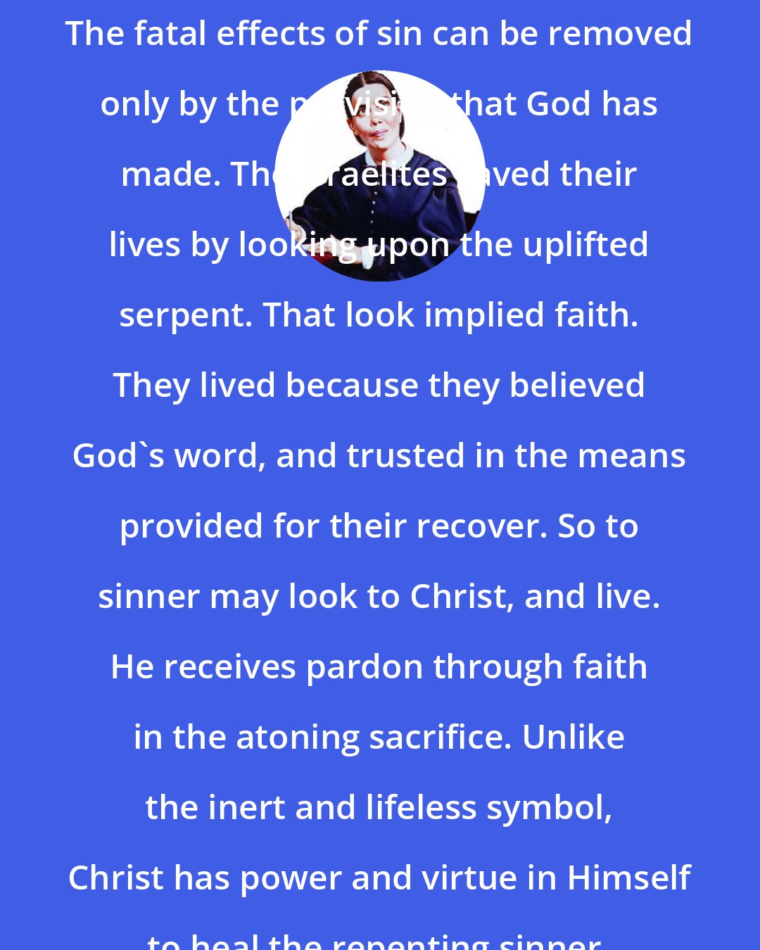 Ellen G. White: The fatal effects of sin can be removed only by the provision that God has made. The Israelites saved their lives by looking upon the uplifted serpent. That look implied faith. They lived because they believed God's word, and trusted in the means provided for their recover. So to sinner may look to Christ, and live. He receives pardon through faith in the atoning sacrifice. Unlike the inert and lifeless symbol, Christ has power and virtue in Himself to heal the repenting sinner.