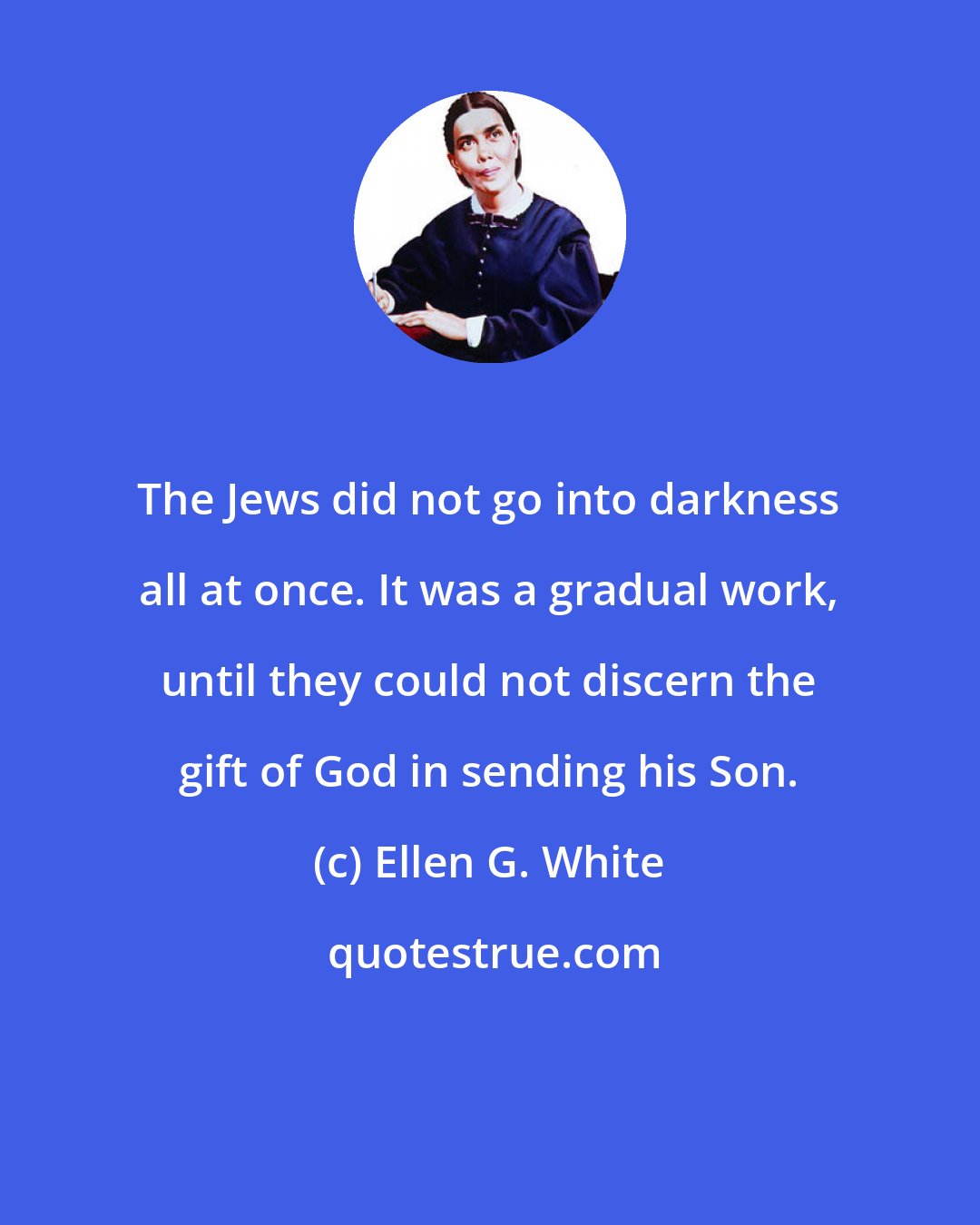 Ellen G. White: The Jews did not go into darkness all at once. It was a gradual work, until they could not discern the gift of God in sending his Son.