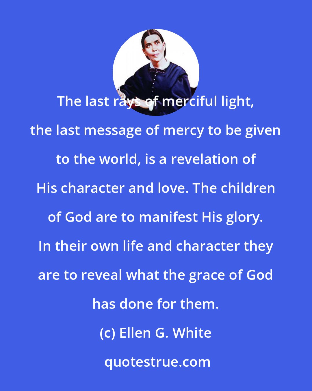 Ellen G. White: The last rays of merciful light, the last message of mercy to be given to the world, is a revelation of His character and love. The children of God are to manifest His glory. In their own life and character they are to reveal what the grace of God has done for them.