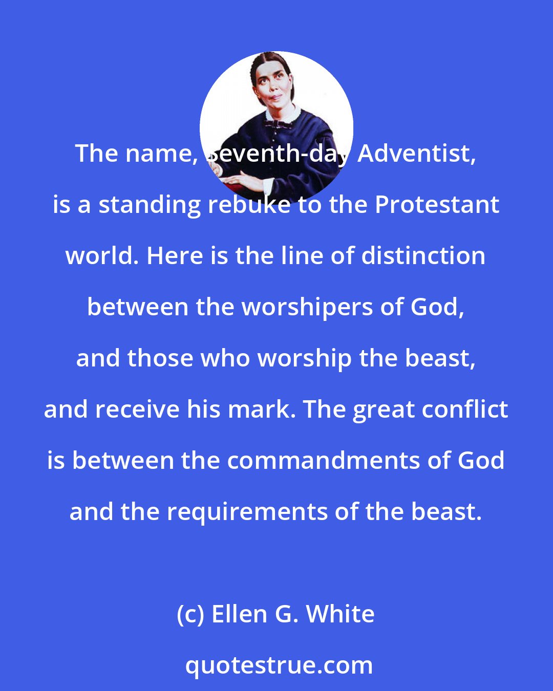 Ellen G. White: The name, Seventh-day Adventist, is a standing rebuke to the Protestant world. Here is the line of distinction between the worshipers of God, and those who worship the beast, and receive his mark. The great conflict is between the commandments of God and the requirements of the beast.