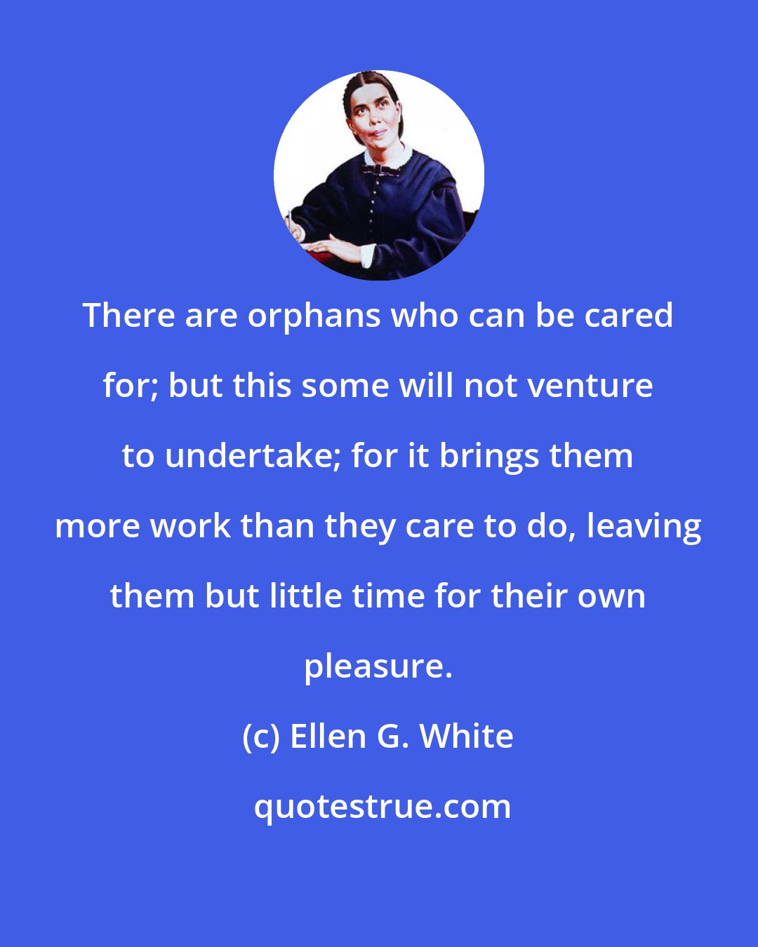 Ellen G. White: There are orphans who can be cared for; but this some will not venture to undertake; for it brings them more work than they care to do, leaving them but little time for their own pleasure.