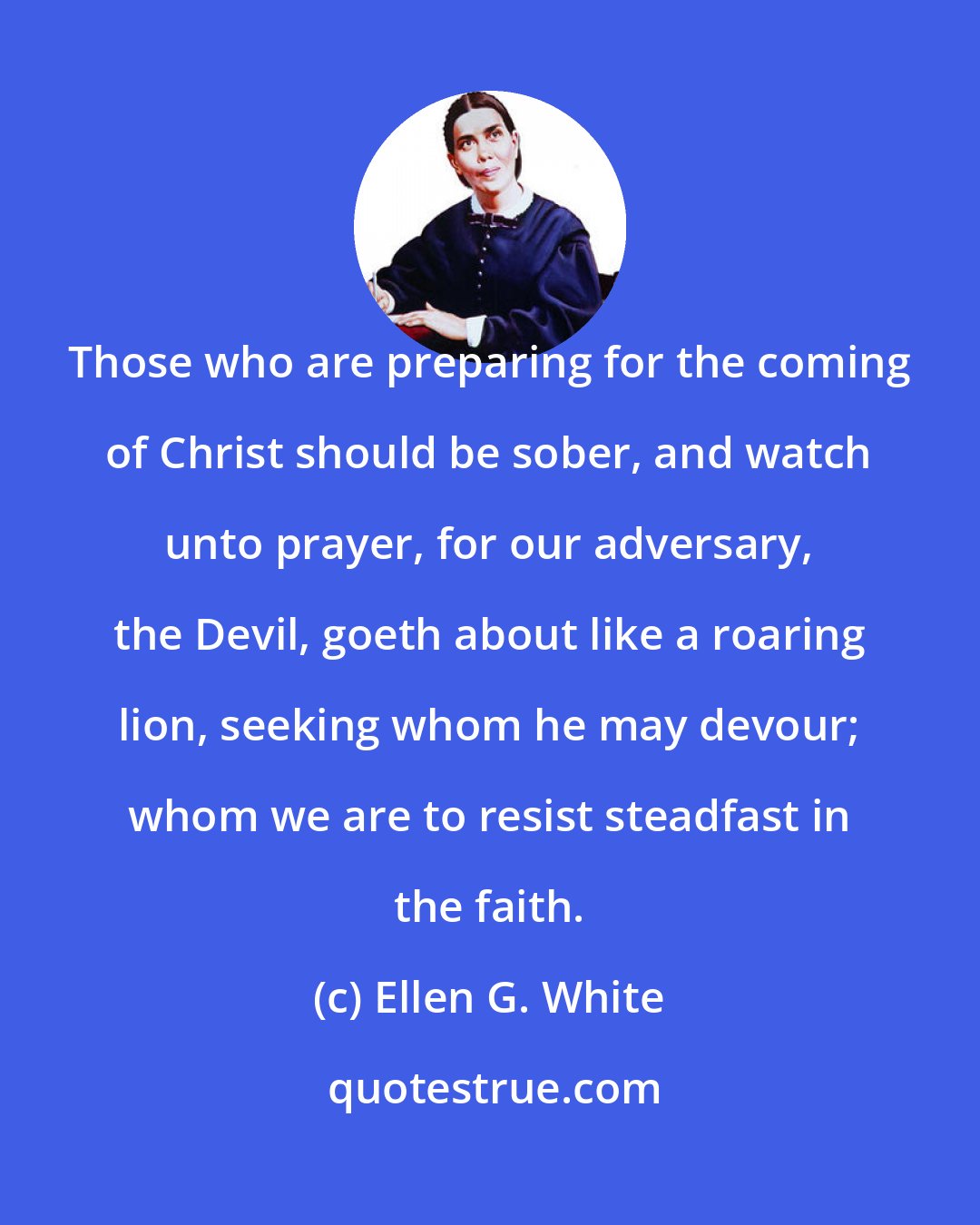 Ellen G. White: Those who are preparing for the coming of Christ should be sober, and watch unto prayer, for our adversary, the Devil, goeth about like a roaring lion, seeking whom he may devour; whom we are to resist steadfast in the faith.