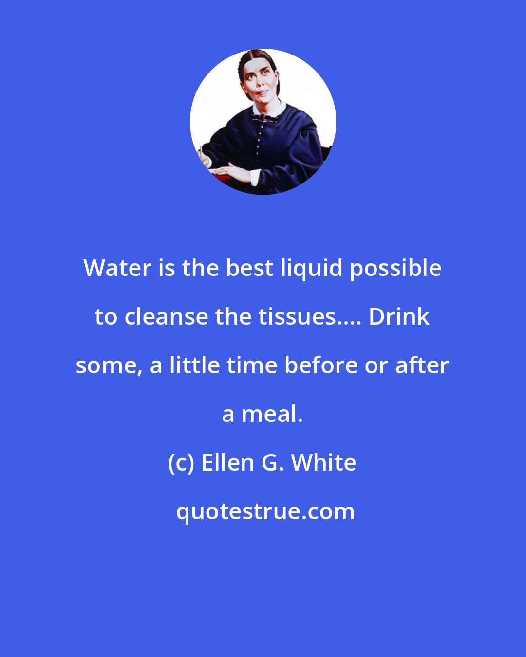 Ellen G. White: Water is the best liquid possible to cleanse the tissues.... Drink some, a little time before or after a meal.