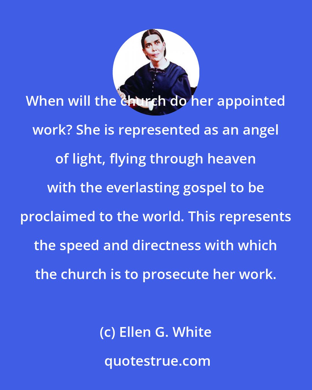 Ellen G. White: When will the church do her appointed work? She is represented as an angel of light, flying through heaven with the everlasting gospel to be proclaimed to the world. This represents the speed and directness with which the church is to prosecute her work.