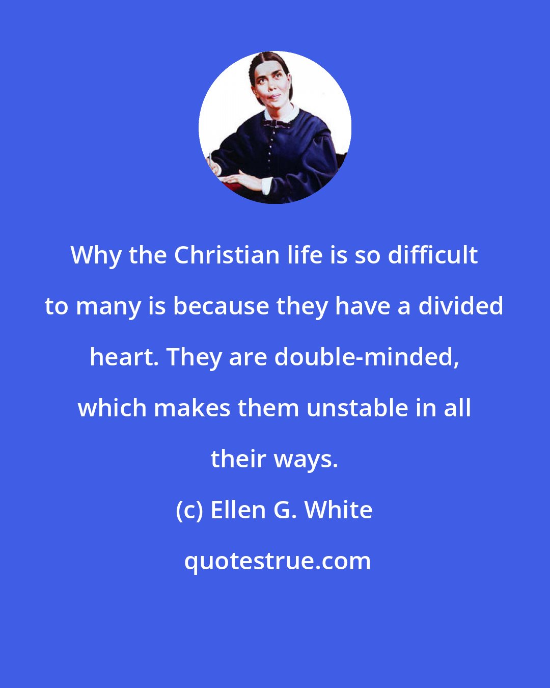 Ellen G. White: Why the Christian life is so difficult to many is because they have a divided heart. They are double-minded, which makes them unstable in all their ways.