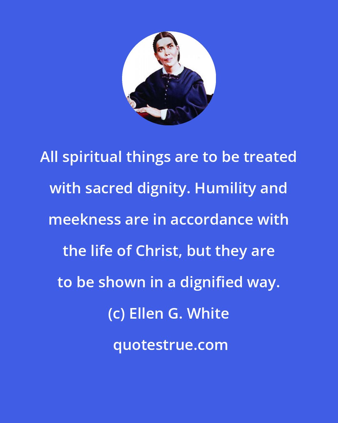 Ellen G. White: All spiritual things are to be treated with sacred dignity. Humility and meekness are in accordance with the life of Christ, but they are to be shown in a dignified way.