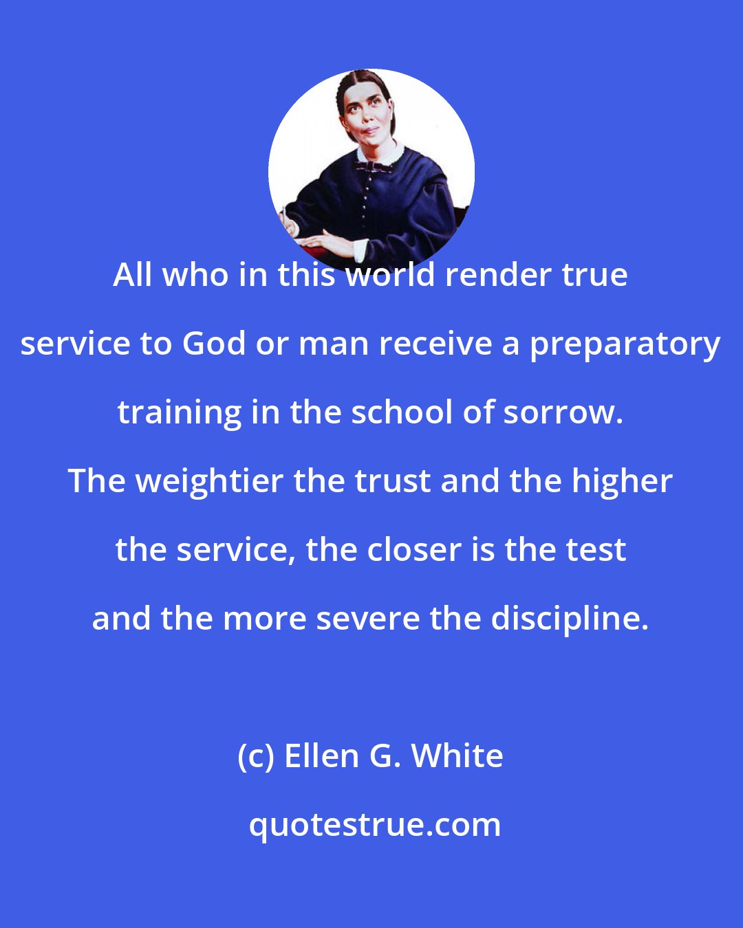 Ellen G. White: All who in this world render true service to God or man receive a preparatory training in the school of sorrow. The weightier the trust and the higher the service, the closer is the test and the more severe the discipline.