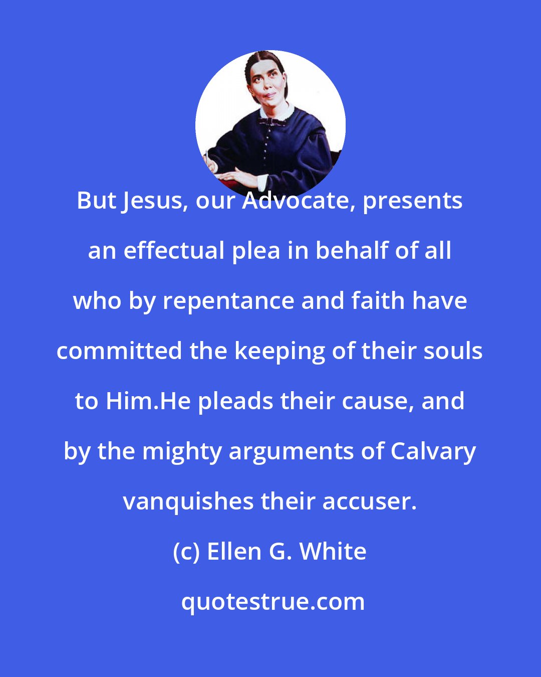 Ellen G. White: But Jesus, our Advocate, presents an effectual plea in behalf of all who by repentance and faith have committed the keeping of their souls to Him.He pleads their cause, and by the mighty arguments of Calvary vanquishes their accuser.