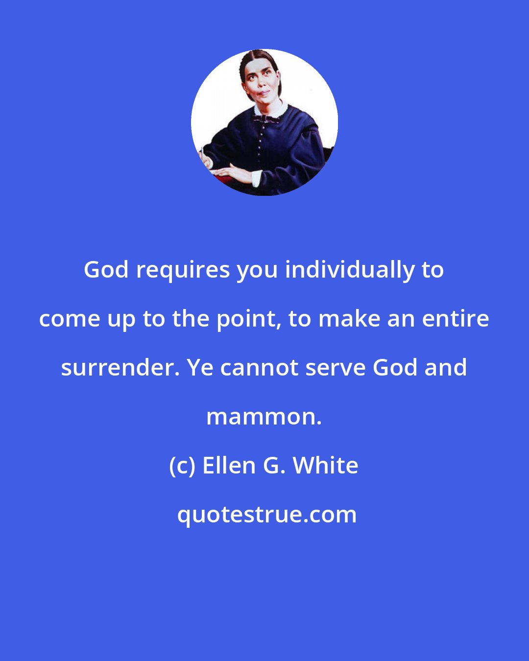 Ellen G. White: God requires you individually to come up to the point, to make an entire surrender. Ye cannot serve God and mammon.